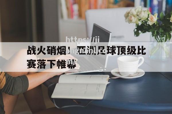 战火硝烟！亚洲足球顶级比赛落下帷幕