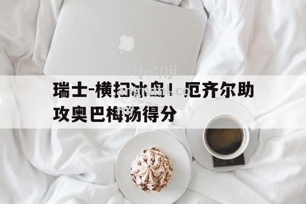 瑞士-横扫冰岛！厄齐尔助攻奥巴梅扬得分
